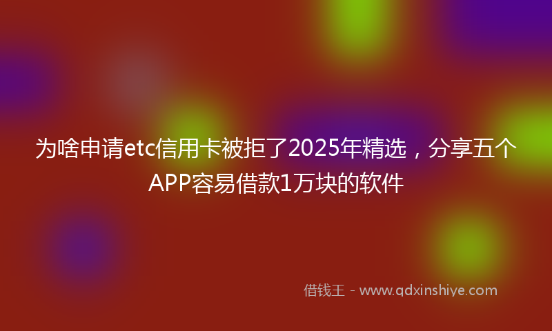 为啥申请etc信用卡被拒了2025年精选，分享五个APP容易借款1万块的软件