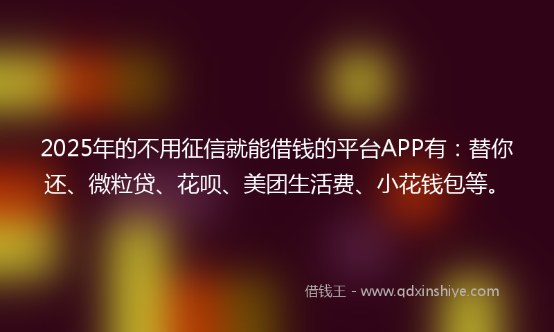 2025年的不用征信就能借钱的平台APP有：替你还、微粒贷、花呗、美团生活费、小花钱包等。