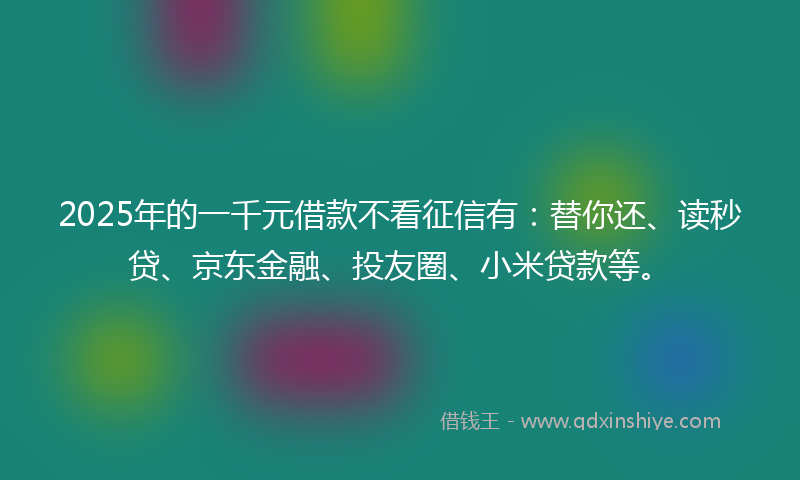 2025年的一千元借款不看征信有：替你还、读秒贷、京东金融、投友圈、小米贷款等。