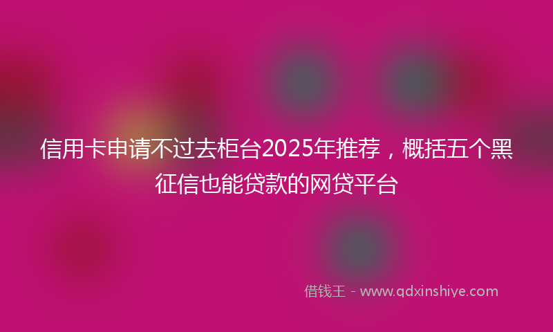 信用卡申请不过去柜台2025年推荐，概括五个黑征信也能贷款的网贷平台