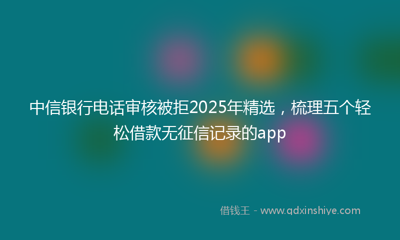 中信银行电话审核被拒2025年精选，梳理五个轻松借款无征信记录的app