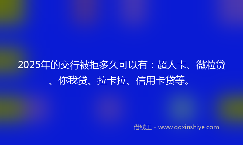 2025年的交行被拒多久可以有：超人卡、微粒贷、你我贷、拉卡拉、信用卡贷等。