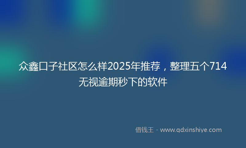 众鑫口子社区怎么样2025年推荐，整理五个714无视逾期秒下的软件