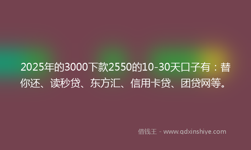 2025年的3000下款2550的10-30天口子有：替你还、读秒贷、东方汇、信用卡贷、团贷网等。