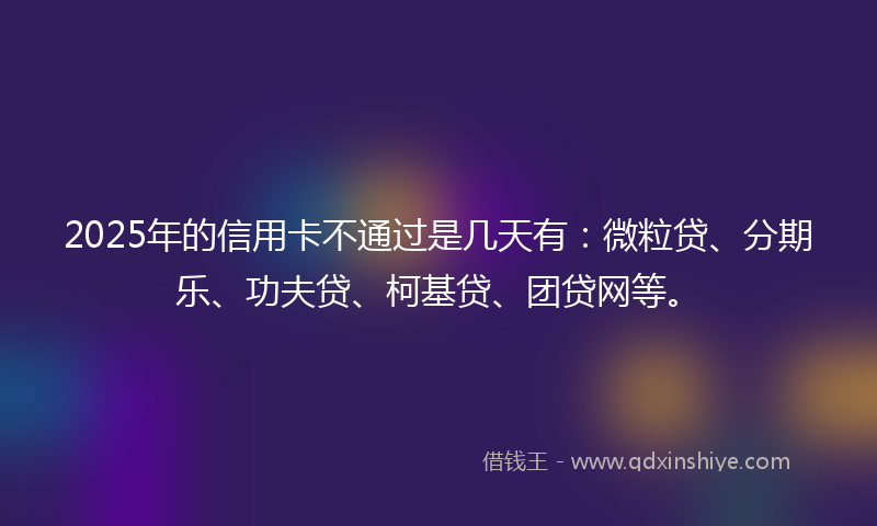 2025年的信用卡不通过是几天有：微粒贷、分期乐、功夫贷、柯基贷、团贷网等。