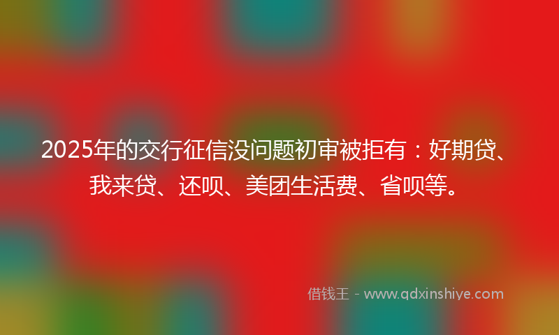 2025年的交行征信没问题初审被拒有：好期贷、我来贷、还呗、美团生活费、省呗等。
