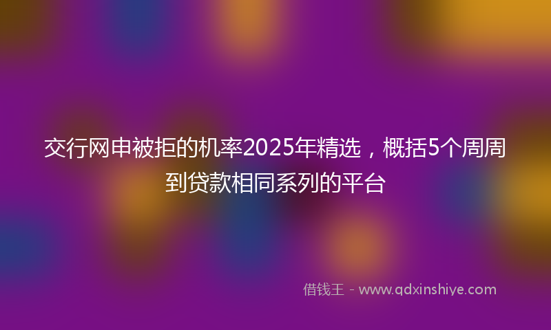交行网申被拒的机率2025年精选，概括5个周周到贷款相同系列的平台