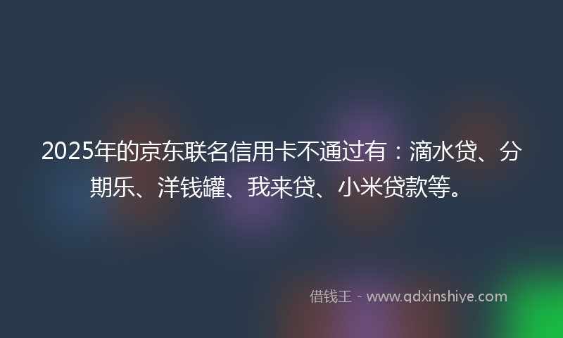 2025年的京东联名信用卡不通过有：滴水贷、分期乐、洋钱罐、我来贷、小米贷款等。