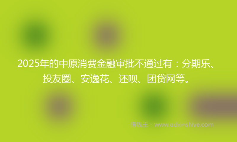 2025年的中原消费金融审批不通过有：分期乐、投友圈、安逸花、还呗、团贷网等。