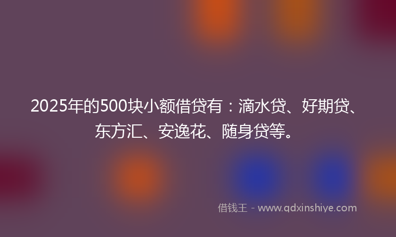2025年的500块小额借贷有：滴水贷、好期贷、东方汇、安逸花、随身贷等。