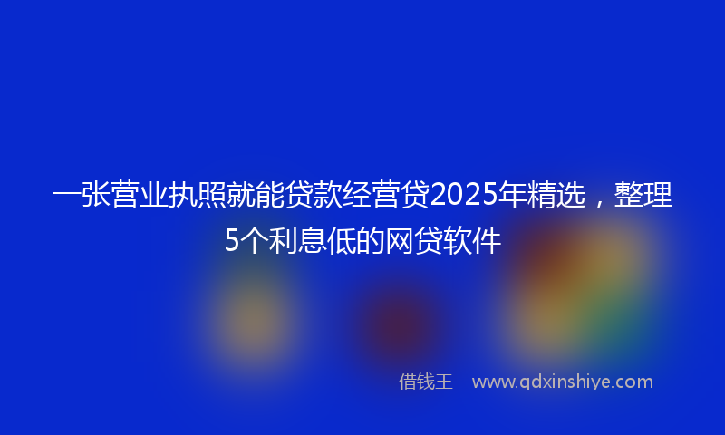 一张营业执照就能贷款经营贷2025年精选，整理5个利息低的网贷软件