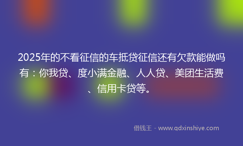 2025年的不看征信的车抵贷征信还有欠款能做吗有：你我贷、度小满金融、人人贷、美团生活费、信用卡贷等。