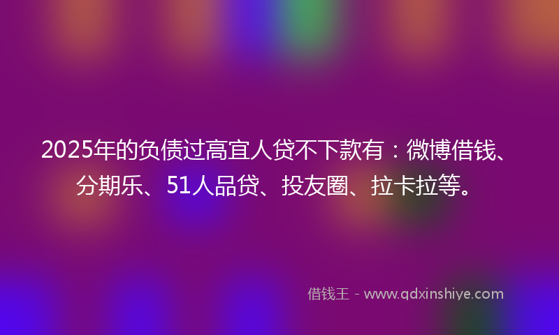 2025年的负债过高宜人贷不下款有：微博借钱、分期乐、51人品贷、投友圈、拉卡拉等。