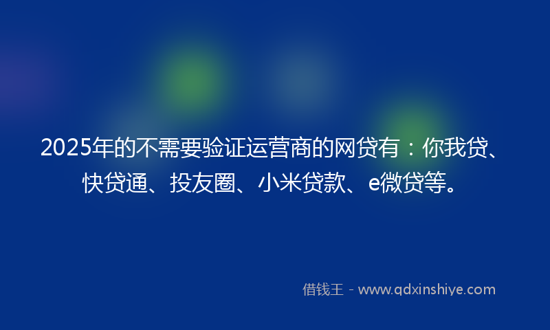 2025年的不需要验证运营商的网贷有：你我贷、快贷通、投友圈、小米贷款、e微贷等。