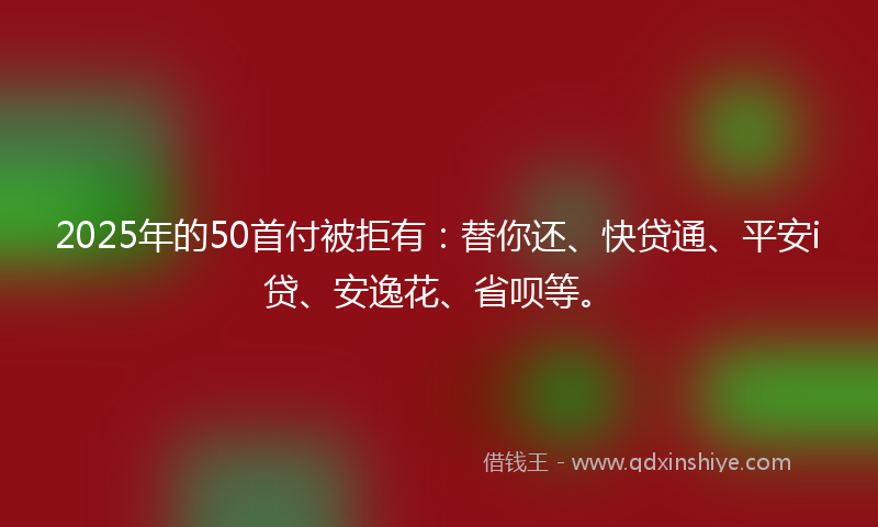 2025年的50首付被拒有：替你还、快贷通、平安i贷、安逸花、省呗等。