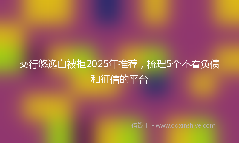 交行悠逸白被拒2025年推荐，梳理5个不看负债和征信的平台