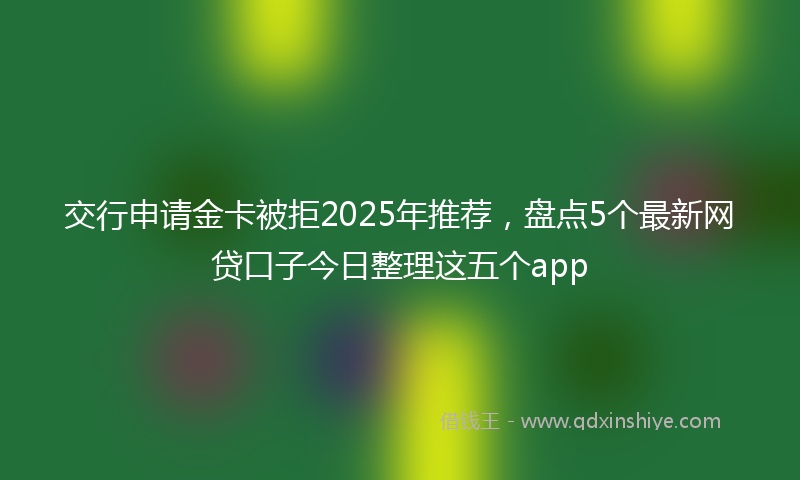 交行申请金卡被拒2025年推荐，盘点5个最新网贷口子今日整理这五个app