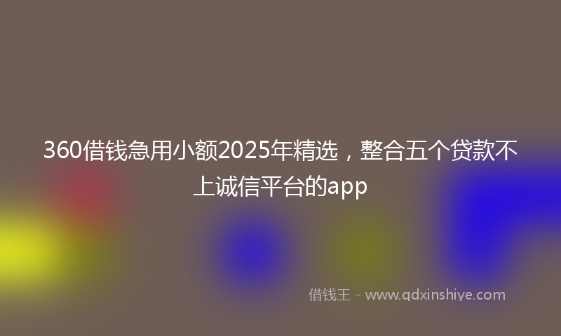 360借钱急用小额2025年精选，整合五个贷款不上诚信平台的app