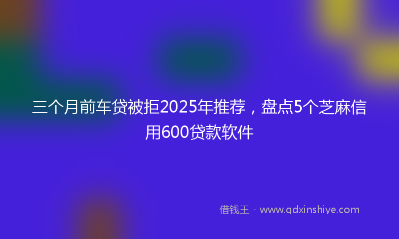 三个月前车贷被拒2025年推荐，盘点5个芝麻信用600贷款软件
