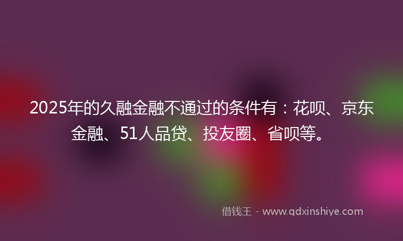 2025年的久融金融不通过的条件有：花呗、京东金融、51人品贷、投友圈、省呗等。