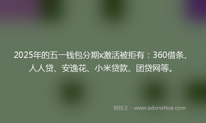 2025年的五一钱包分期x激活被拒有：360借条、人人贷、安逸花、小米贷款、团贷网等。