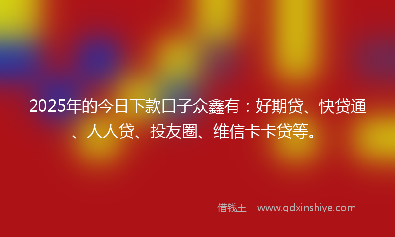 2025年的今日下款口子众鑫有：好期贷、快贷通、人人贷、投友圈、维信卡卡贷等。