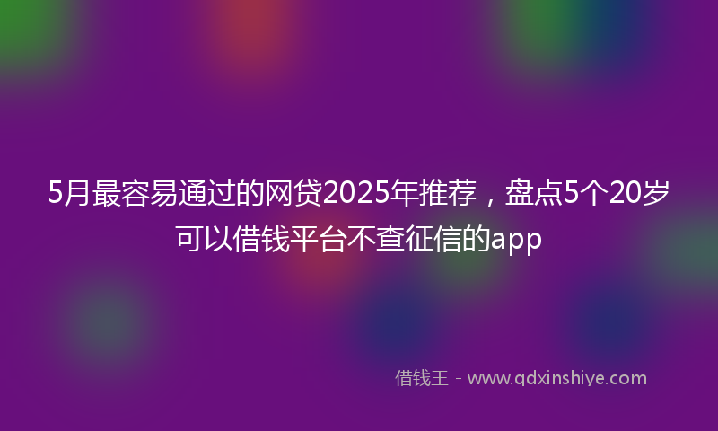 5月最容易通过的网贷2025年推荐，盘点5个20岁可以借钱平台不查征信的app