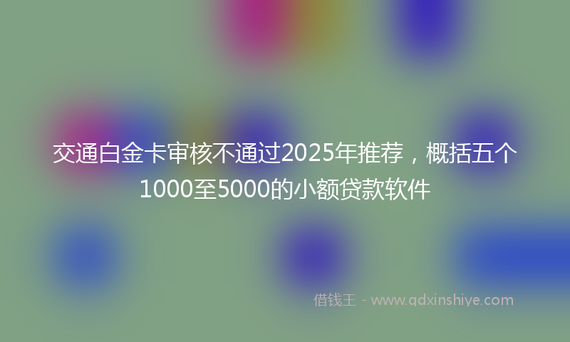 交通白金卡审核不通过2025年推荐，概括五个1000至5000的小额贷款软件