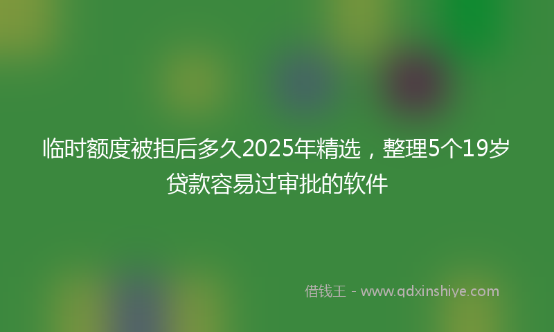 临时额度被拒后多久2025年精选，整理5个19岁贷款容易过审批的软件