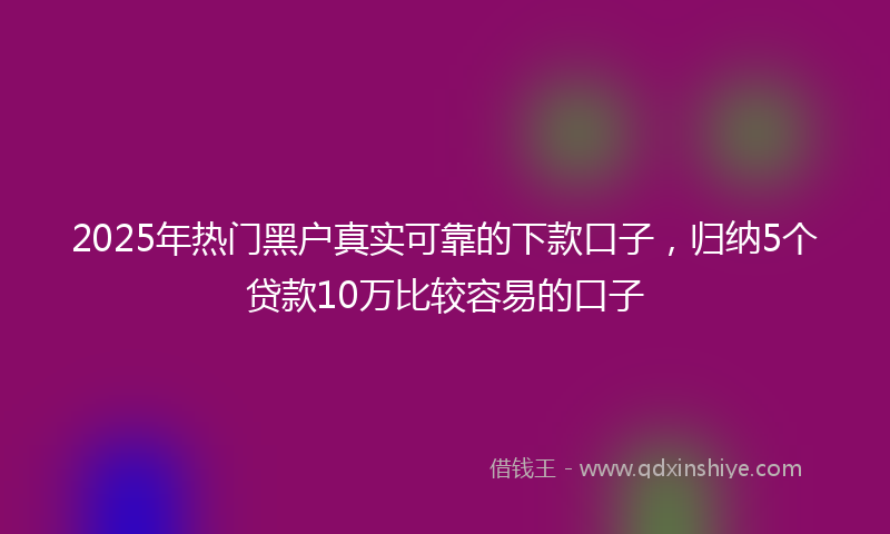 2025年热门黑户真实可靠的下款口子，归纳5个贷款10万比较容易的口子