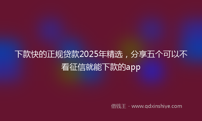 下款快的正规贷款2025年精选，分享五个可以不看征信就能下款的app