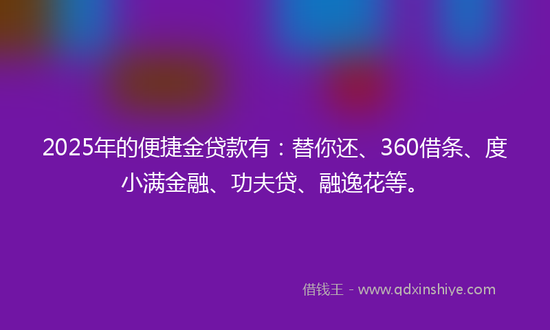 2025年的便捷金贷款有：替你还、360借条、度小满金融、功夫贷、融逸花等。