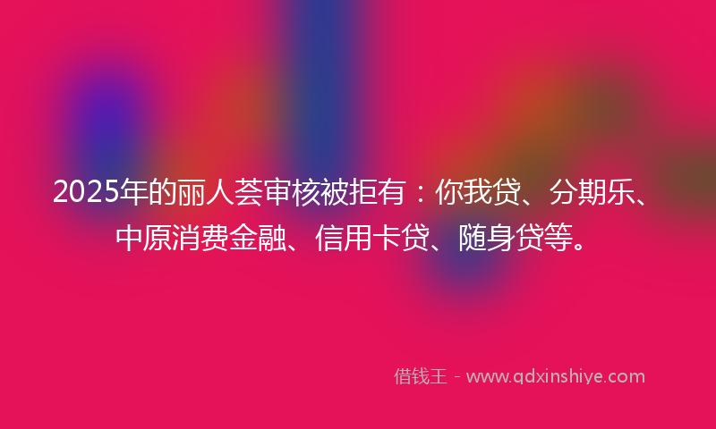 2025年的丽人荟审核被拒有：你我贷、分期乐、中原消费金融、信用卡贷、随身贷等。