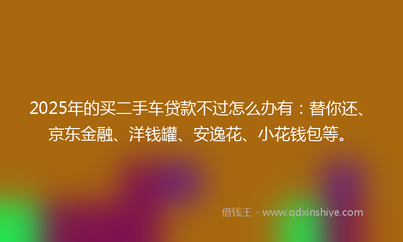 2025年的买二手车贷款不过怎么办有：替你还、京东金融、洋钱罐、安逸花、小花钱包等。