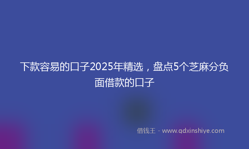下款容易的口子2025年精选，盘点5个芝麻分负面借款的口子