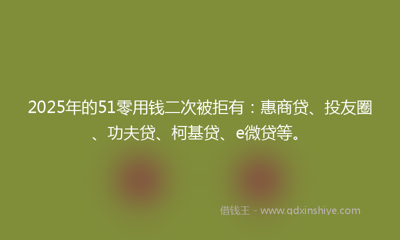 2025年的51零用钱二次被拒有：惠商贷、投友圈、功夫贷、柯基贷、e微贷等。