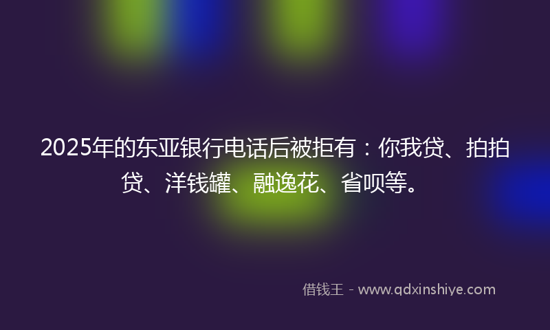 2025年的东亚银行电话后被拒有：你我贷、拍拍贷、洋钱罐、融逸花、省呗等。