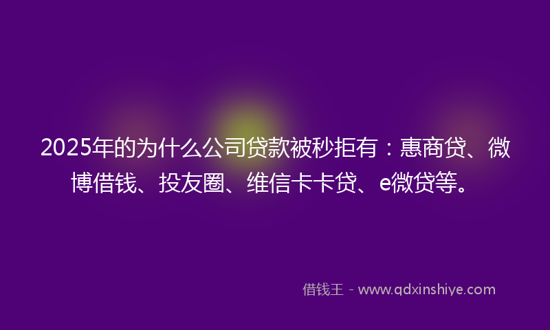 2025年的为什么公司贷款被秒拒有：惠商贷、微博借钱、投友圈、维信卡卡贷、e微贷等。