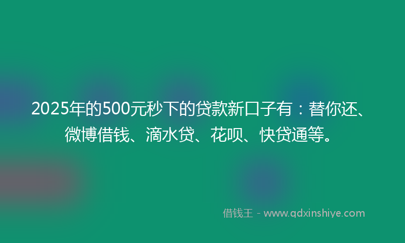 2025年的500元秒下的贷款新口子有：替你还、微博借钱、滴水贷、花呗、快贷通等。