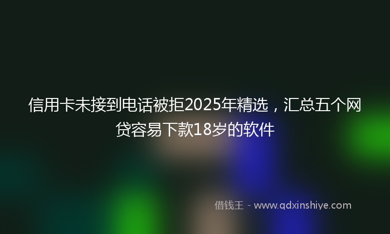 信用卡未接到电话被拒2025年精选，汇总五个网贷容易下款18岁的软件