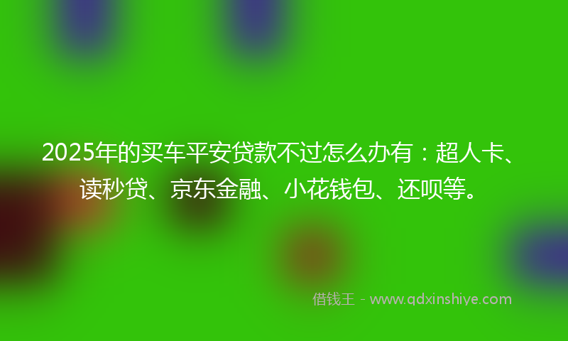 2025年的买车平安贷款不过怎么办有：超人卡、读秒贷、京东金融、小花钱包、还呗等。
