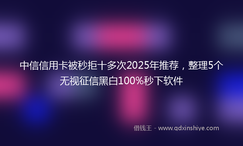 中信信用卡被秒拒十多次2025年推荐，整理5个无视征信黑白100%秒下软件