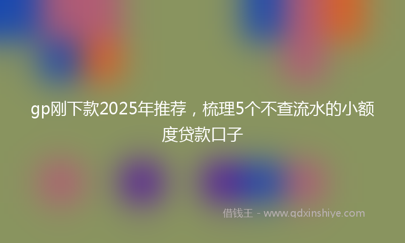 gp刚下款2025年推荐，梳理5个不查流水的小额度贷款口子