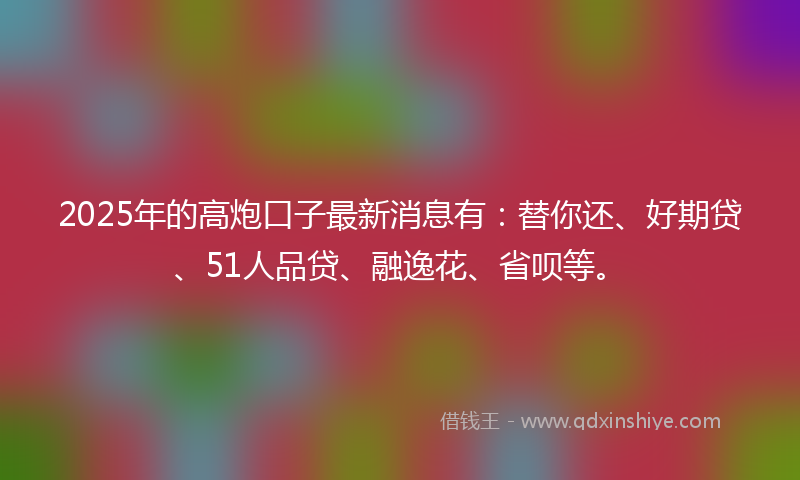 2025年的高炮口子最新消息有：替你还、好期贷、51人品贷、融逸花、省呗等。