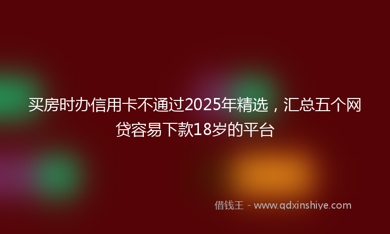 买房时办信用卡不通过2025年精选，汇总五个网贷容易下款18岁的平台