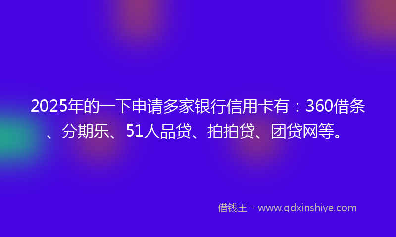 2025年的一下申请多家银行信用卡有：360借条、分期乐、51人品贷、拍拍贷、团贷网等。