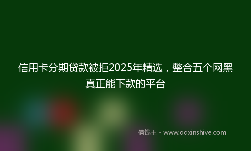 信用卡分期贷款被拒2025年精选，整合五个网黑真正能下款的平台