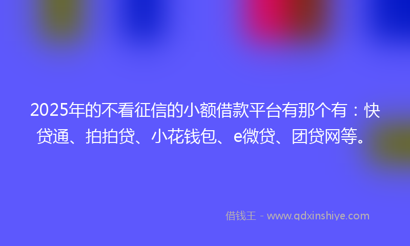2025年的不看征信的小额借款平台有那个有：快贷通、拍拍贷、小花钱包、e微贷、团贷网等。