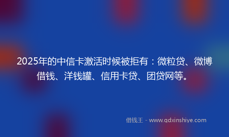 2025年的中信卡激活时候被拒有：微粒贷、微博借钱、洋钱罐、信用卡贷、团贷网等。