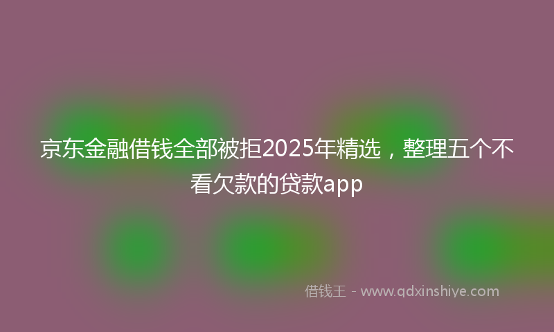 京东金融借钱全部被拒2025年精选，整理五个不看欠款的贷款app